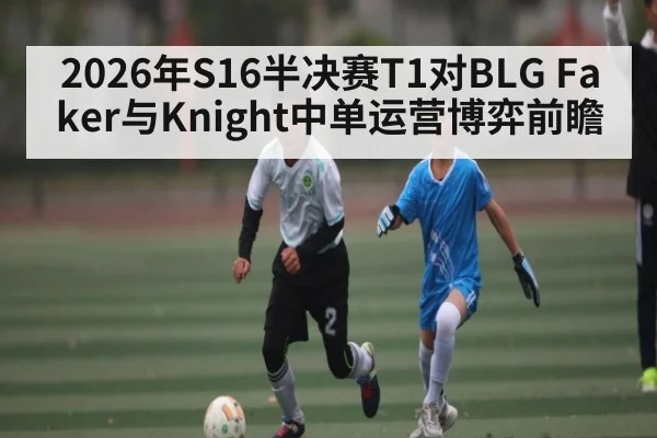 2026年S16半决赛T1对BLG Faker与Knight中单运营博弈前瞻
